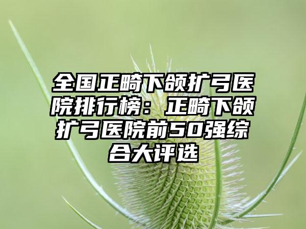 全国正畸下颌扩弓医院排行榜：正畸下颌扩弓医院前50强综合大评选