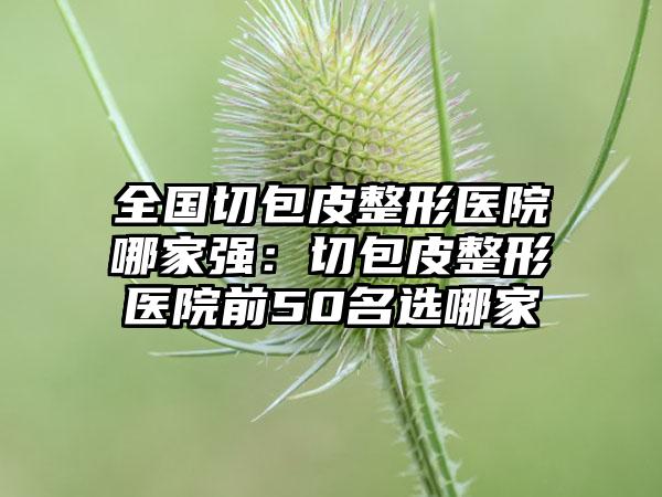 全国切包皮整形医院哪家强：切包皮整形医院前50名选哪家