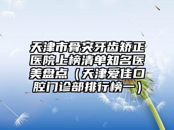 天津市骨突牙齿矫正医院上榜清单知名医美盘点（天津爱佳口腔门诊部排行榜一）