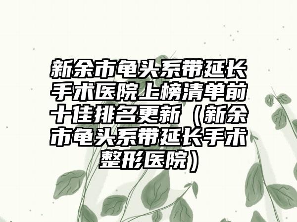 新余市龟头系带延长手术医院上榜清单前十佳排名更新（新余市龟头系带延长手术整形医院）