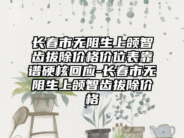 长春市无阻生上颌智齿拔除价格价位表靠谱硬核回应-长春市无阻生上颌智齿拔除价格