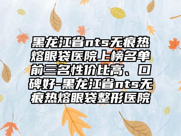 黑龙江省nts无痕热熔眼袋医院上榜名单前三名性价比高、口碑好-黑龙江省nts无痕热熔眼袋整形医院