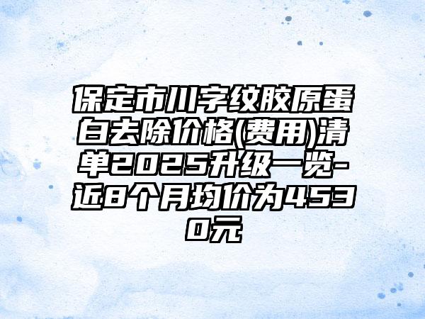 保定市川字纹胶原蛋白去除价格(费用)清单2025升级一览-近8个月均价为4530元