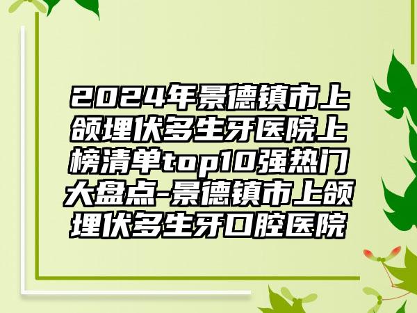 2024年景德镇市上颌埋伏多生牙医院上榜清单top10强热门大盘点-景德镇市上颌埋伏多生牙口腔医院