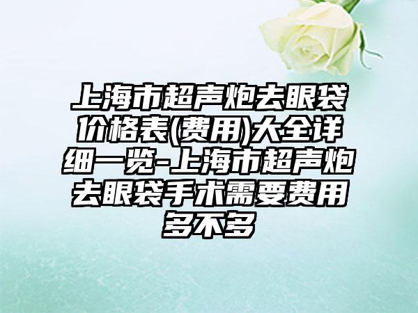 上海市超声炮去眼袋价格表(费用)大全详细一览-上海市超声炮去眼袋手术需要费用多不多