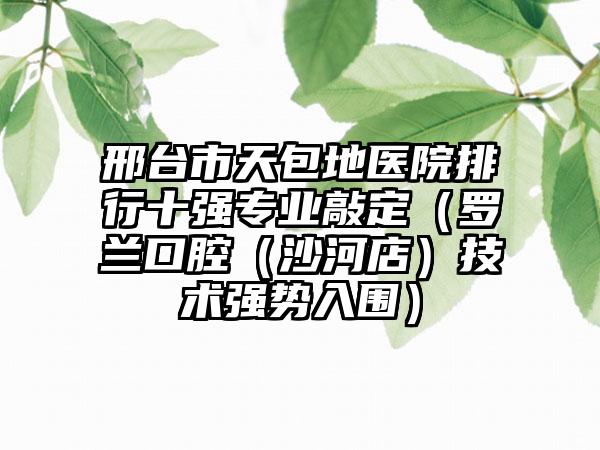 邢台市天包地医院排行十强专业敲定（罗兰口腔（沙河店）技术强势入围）