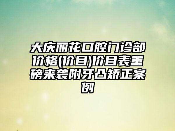 大庆丽花口腔门诊部价格(价目)价目表重磅来袭附牙凸矫正案例