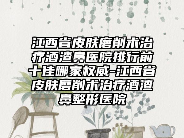 江西省皮肤磨削术治疗酒渣鼻医院排行前十佳哪家权威-江西省皮肤磨削术治疗酒渣鼻整形医院