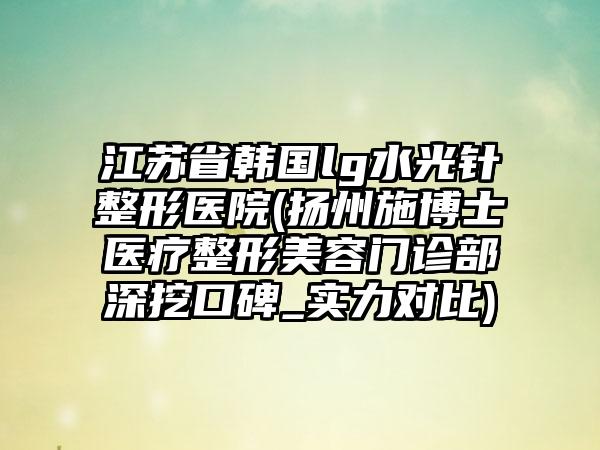 江苏省韩国lg水光针整形医院(扬州施博士医疗整形美容门诊部深挖口碑_实力对比)