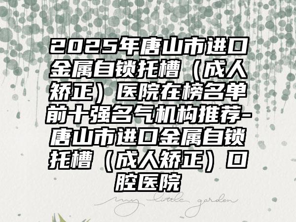 2025年唐山市进口金属自锁托槽（成人矫正）医院在榜名单前十强名气机构推荐-唐山市进口金属自锁托槽（成人矫正）口腔医院