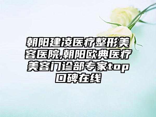 朝阳建凌医疗整形美容医院,朝阳欧典医疗美容门诊部专家top口碑在线