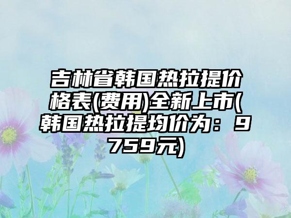 吉林省韩国热拉提价格表(费用)全新上市(韩国热拉提均价为：9759元)