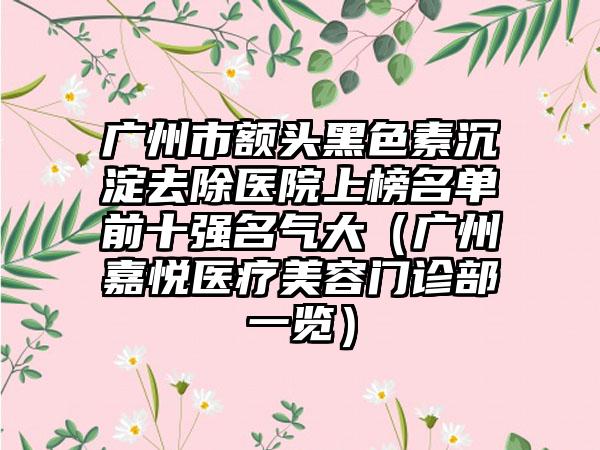 广州市额头黑色素沉淀去除医院上榜名单前十强名气大（广州嘉悦医疗美容门诊部一览）