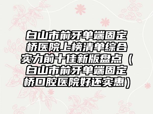 白山市前牙单端固定桥医院上榜清单综合实力前十佳新版盘点（白山市前牙单端固定桥口腔医院好还实惠）