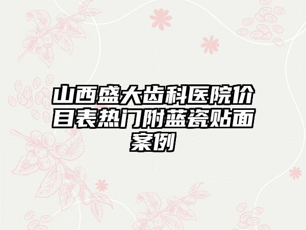 山西盛大齿科医院价目表热门附蓝瓷贴面案例