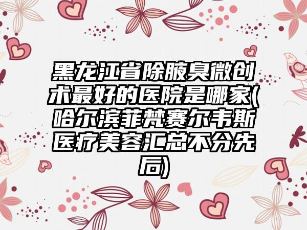 黑龙江省除腋臭微创术最好的医院是哪家(哈尔滨菲梵赛尔韦斯医疗美容汇总不分先后)