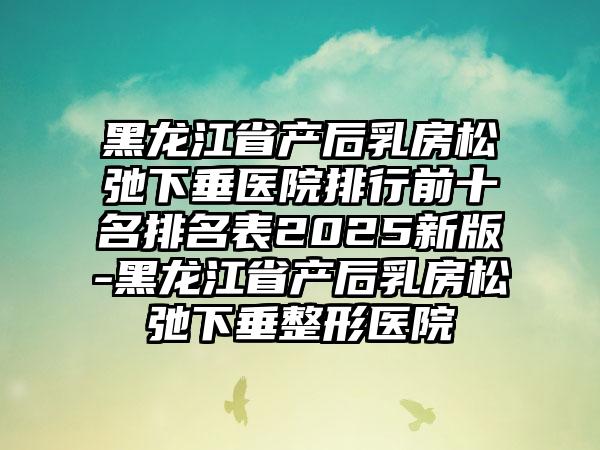 黑龙江省产后乳房松弛下垂医院排行前十名排名表2025新版-黑龙江省产后乳房松弛下垂整形医院