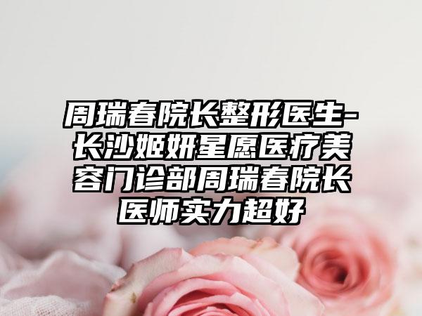 周瑞春院长整形医生-长沙姬妍星愿医疗美容门诊部周瑞春院长医师实力超好