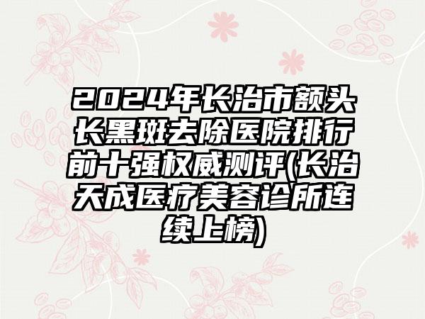 2024年长治市额头长黑斑去除医院排行前十强权威测评(长治天成医疗美容诊所连续上榜)