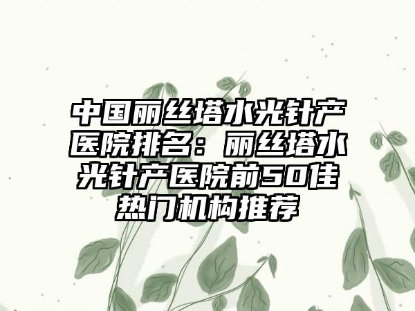 中国丽丝塔水光针产医院排名：丽丝塔水光针产医院前50佳热门机构推荐