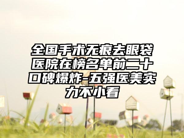 全国手术无痕去眼袋医院在榜名单前二十口碑爆炸-五强医美实力不小看