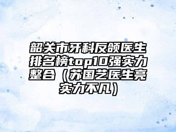 韶关市牙科反颌医生排名榜top10强实力整合（苏国艺医生亮实力不凡）