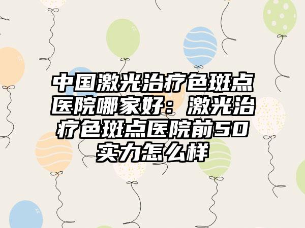 中国激光治疗色斑点医院哪家好：激光治疗色斑点医院前50实力怎么样