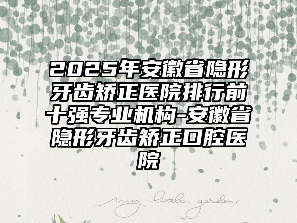 2025年安徽省隐形牙齿矫正医院排行前十强专业机构-安徽省隐形牙齿矫正口腔医院