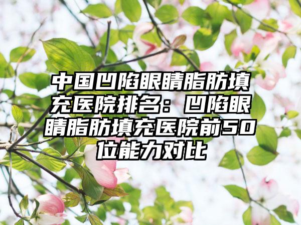 中国凹陷眼睛脂肪填充医院排名：凹陷眼睛脂肪填充医院前50位能力对比