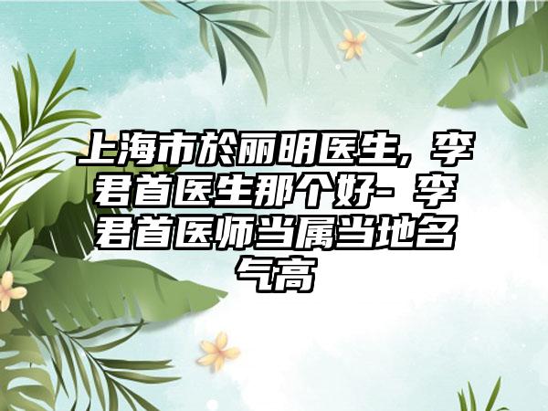 上海市於丽明医生,​李君首医生那个好-​李君首医师当属当地名气高