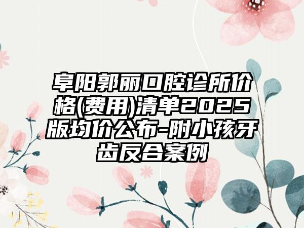 阜阳郭丽口腔诊所价格(费用)清单2025版均价公布-附小孩牙齿反合案例