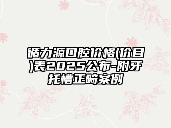 循力源口腔价格(价目)表2025公布-附牙托槽正畸案例