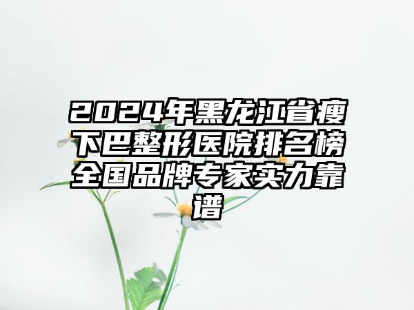 2024年黑龙江省瘦下巴整形医院排名榜全国品牌专家实力靠谱