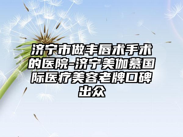 济宁市做丰唇术手术的医院-济宁美伽慕国际医疗美容老牌口碑出众