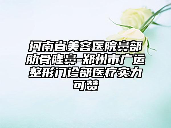 河南省美容医院鼻部肋骨隆鼻-郑州市广运整形门诊部医疗实力可赞