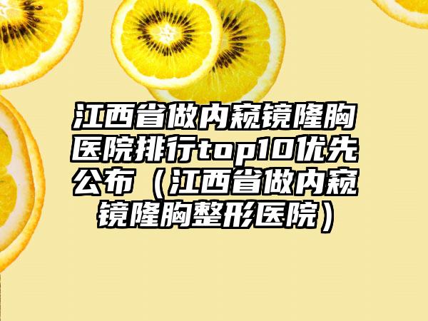 江西省做内窥镜隆胸医院排行top10优先公布（江西省做内窥镜隆胸整形医院）