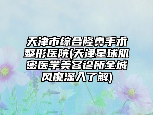 天津市综合隆鼻手术整形医院(天津星球肌密医学美容诊所全城风靡深入了解)