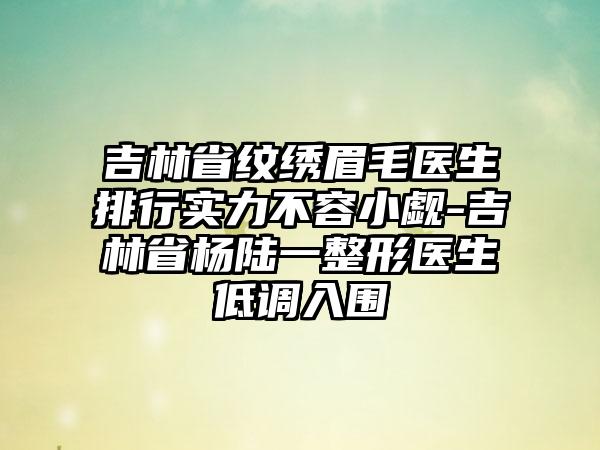 吉林省纹绣眉毛医生排行实力不容小觑-吉林省杨陆一整形医生低调入围