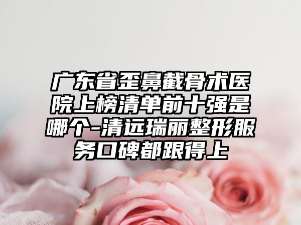 广东省歪鼻截骨术医院上榜清单前十强是哪个-清远瑞丽整形服务口碑都跟得上