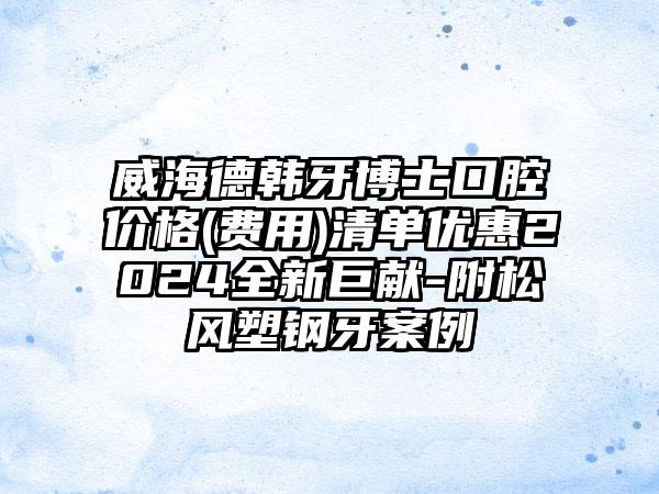 威海德韩牙博士口腔价格(费用)清单优惠2024全新巨献-附松风塑钢牙案例