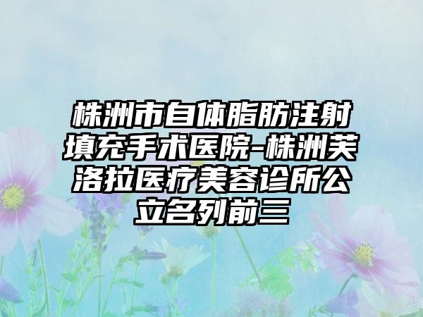 株洲市自体脂肪注射填充手术医院-株洲芙洛拉医疗美容诊所公立名列前三