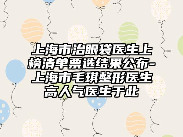 上海市治眼袋医生上榜清单票选结果公布-上海市毛琪整形医生高人气医生于此