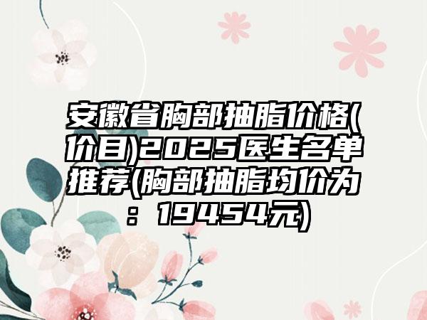 安徽省胸部抽脂价格(价目)2025医生名单推荐(胸部抽脂均价为：19454元)