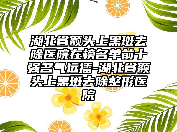 湖北省额头上黑斑去除医院在榜名单前十强名气远播-湖北省额头上黑斑去除整形医院