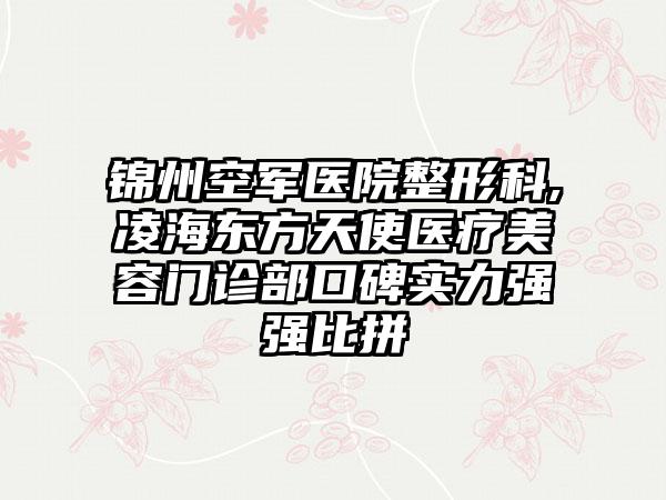 锦州空军医院整形科,凌海东方天使医疗美容门诊部口碑实力强强比拼