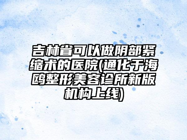 吉林省可以做阴部紧缩术的医院(通化于海鸥整形美容诊所新版机构上线)