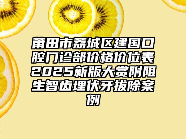 莆田市荔城区建国口腔门诊部价格价位表2025新版大赏附阻生智齿埋伏牙拔除案例