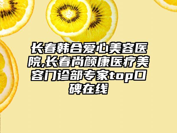 长春韩合爱心美容医院,长春尚颜康医疗美容门诊部专家top口碑在线