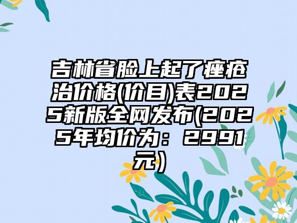 吉林省脸上起了痤疮治价格(价目)表2025新版全网发布(2025年均价为：2991元）