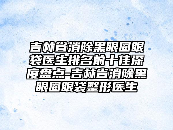 吉林省消除黑眼圈眼袋医生排名前十佳深度盘点-吉林省消除黑眼圈眼袋整形医生